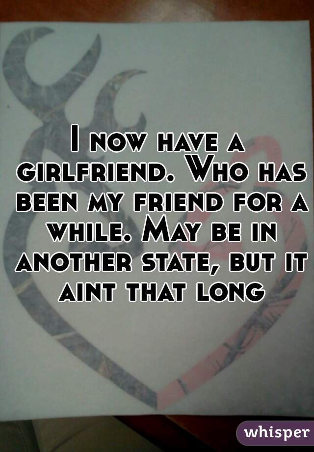 I now have a girlfriend. Who has been my friend for a while. May be in another state, but it aint that long