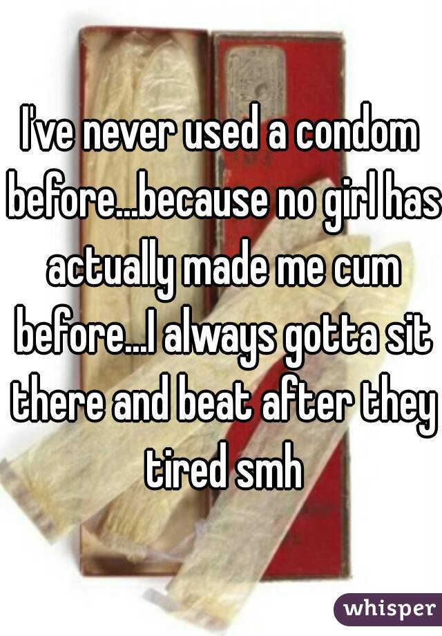 I've never used a condom before...because no girl has actually made me cum before...I always gotta sit there and beat after they tired smh