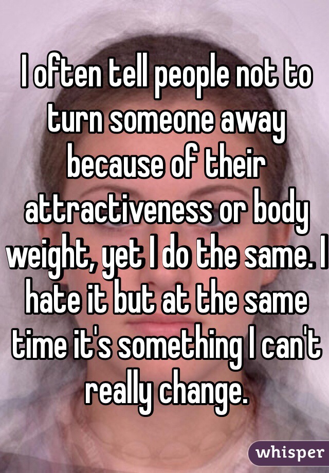 I often tell people not to turn someone away because of their attractiveness or body weight, yet I do the same. I hate it but at the same time it's something I can't really change. 