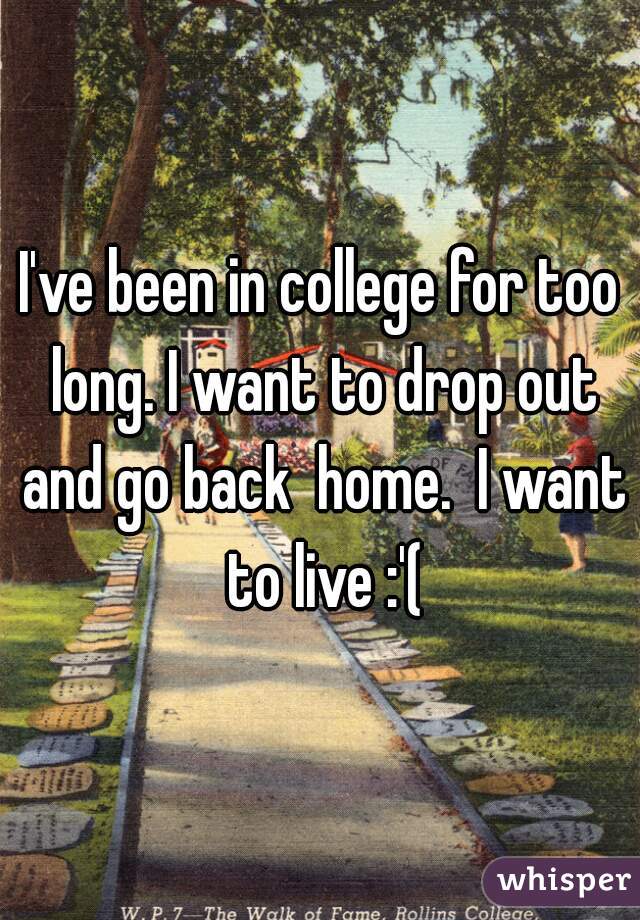 I've been in college for too long. I want to drop out and go back  home.  I want to live :'(