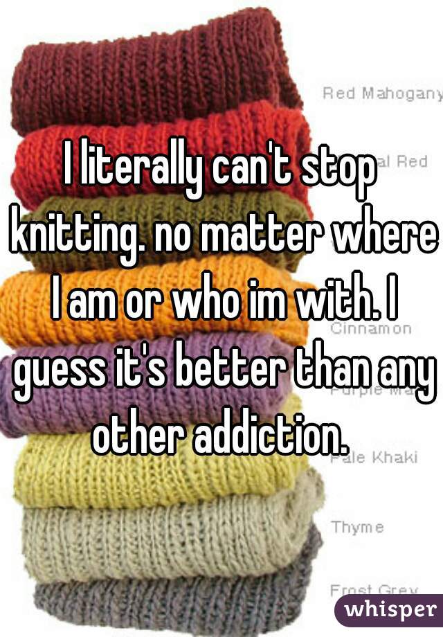 I literally can't stop knitting. no matter where I am or who im with. I guess it's better than any other addiction. 