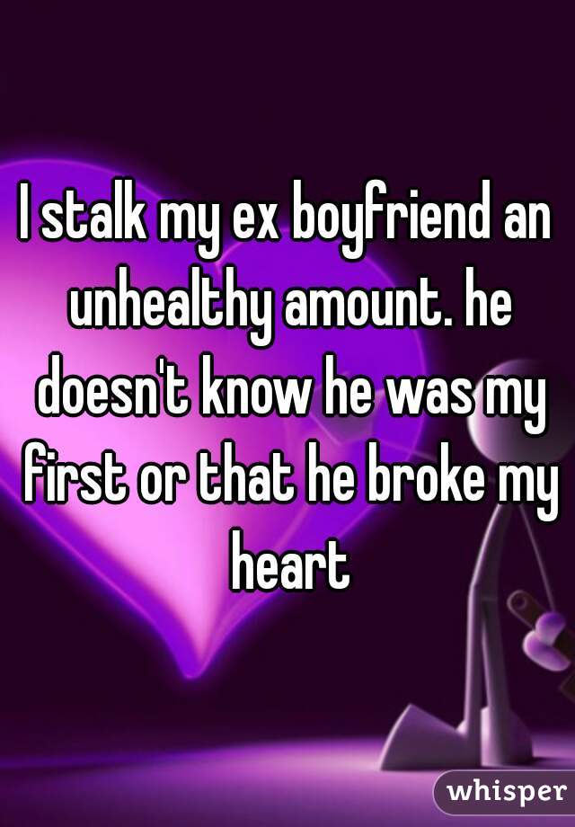 I stalk my ex boyfriend an unhealthy amount. he doesn't know he was my first or that he broke my heart