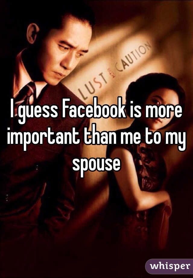 I guess Facebook is more important than me to my spouse 