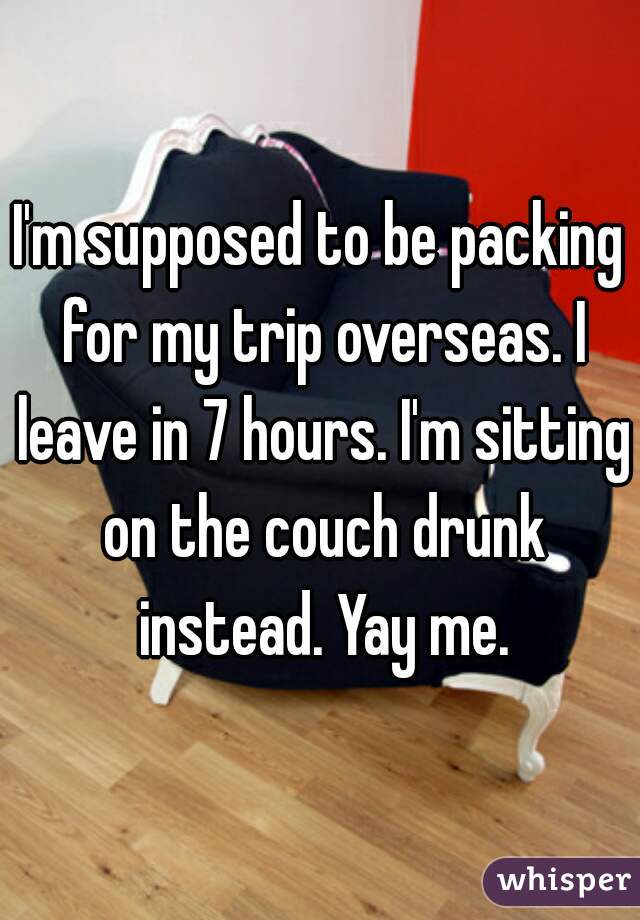 I'm supposed to be packing for my trip overseas. I leave in 7 hours. I'm sitting on the couch drunk instead. Yay me.