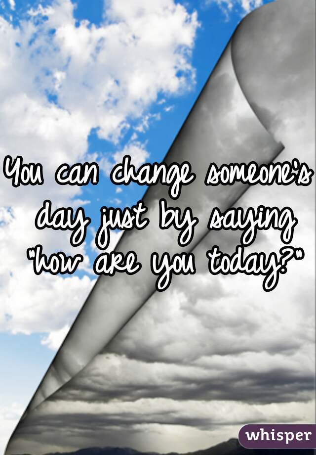 You can change someone's day just by saying "how are you today?"