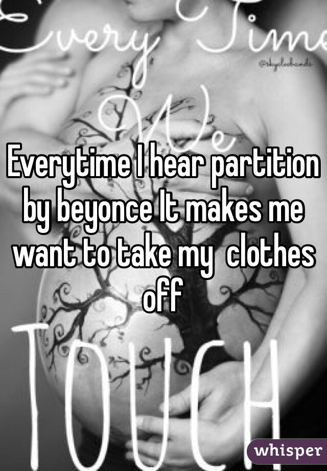 Everytime I hear partition by beyonce It makes me want to take my  clothes off