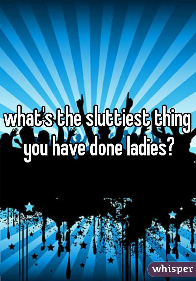 what's the sluttiest thing you have done ladies?