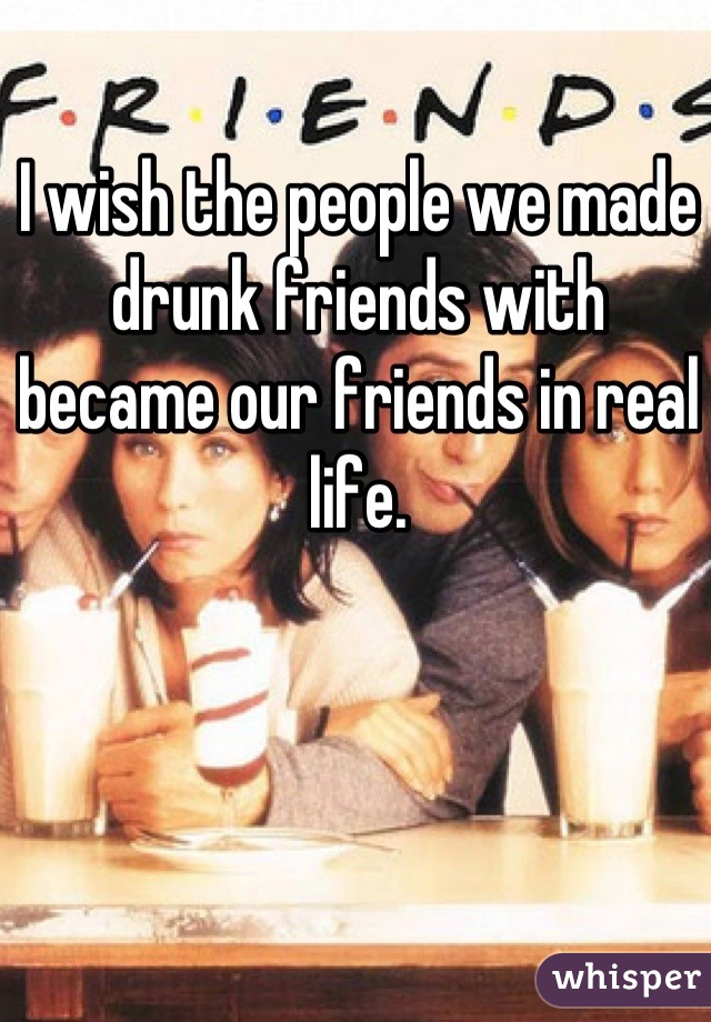 I wish the people we made drunk friends with became our friends in real life.