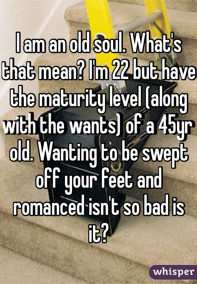I am an old soul. What's that mean? I'm 22 but have the maturity level (along with the wants) of a 45yr old. Wanting to be swept off your feet and romanced isn't so bad is it?