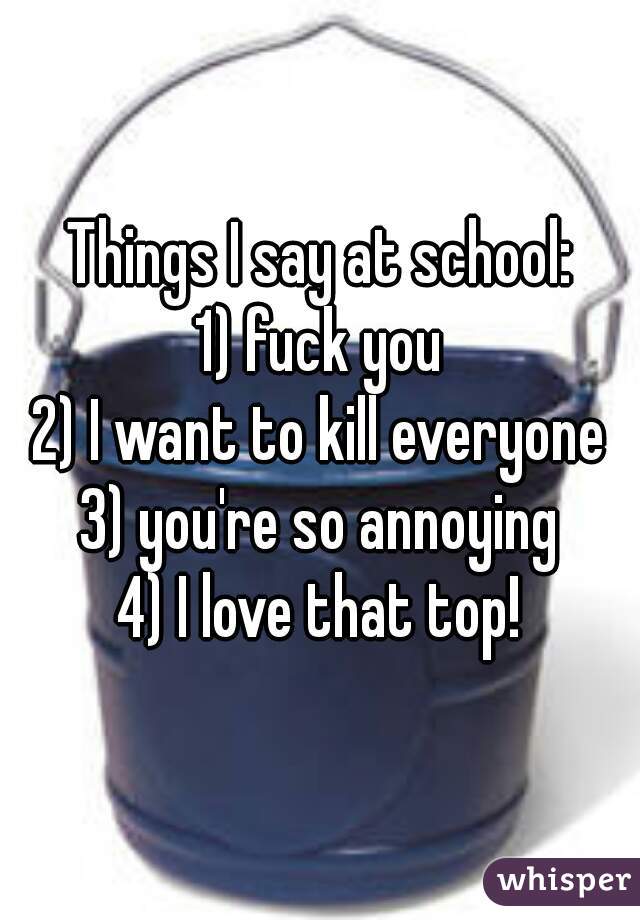 Things I say at school:
1) fuck you
2) I want to kill everyone
3) you're so annoying
4) I love that top!