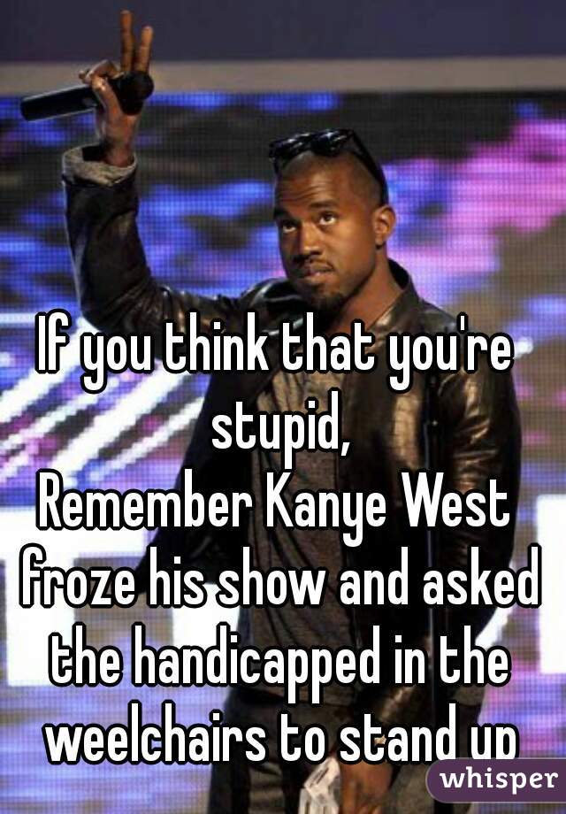 If you think that you're stupid,
Remember Kanye West froze his show and asked the handicapped in the weelchairs to stand up