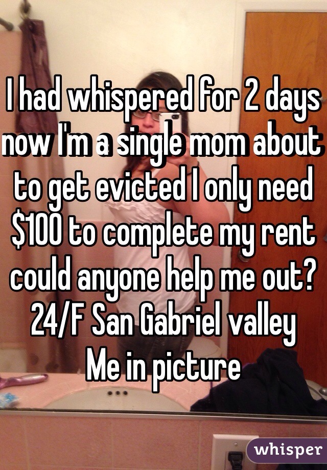 I had whispered for 2 days now I'm a single mom about to get evicted I only need $100 to complete my rent could anyone help me out?
24/F San Gabriel valley 
Me in picture 