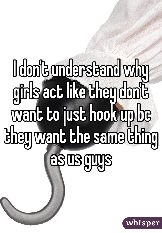 I don't understand why girls act like they don't want to just hook up bc they want the same thing as us guys 