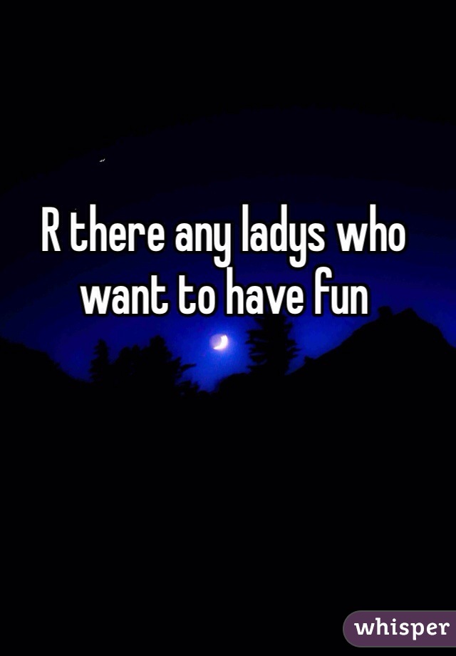 R there any ladys who want to have fun