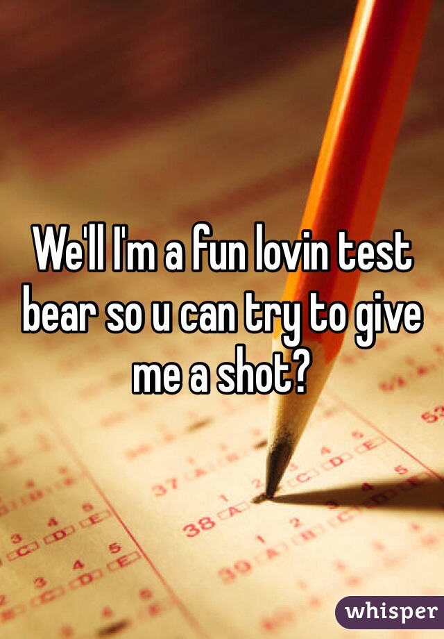 We'll I'm a fun lovin test bear so u can try to give me a shot? 