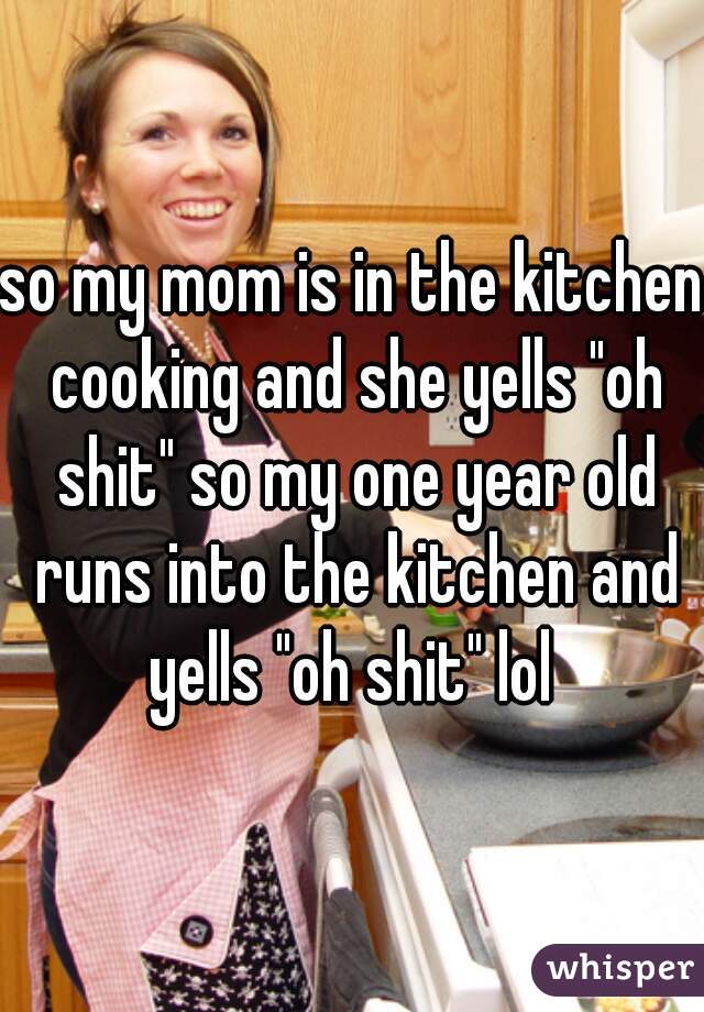 so my mom is in the kitchen cooking and she yells "oh shit" so my one year old runs into the kitchen and yells "oh shit" lol 