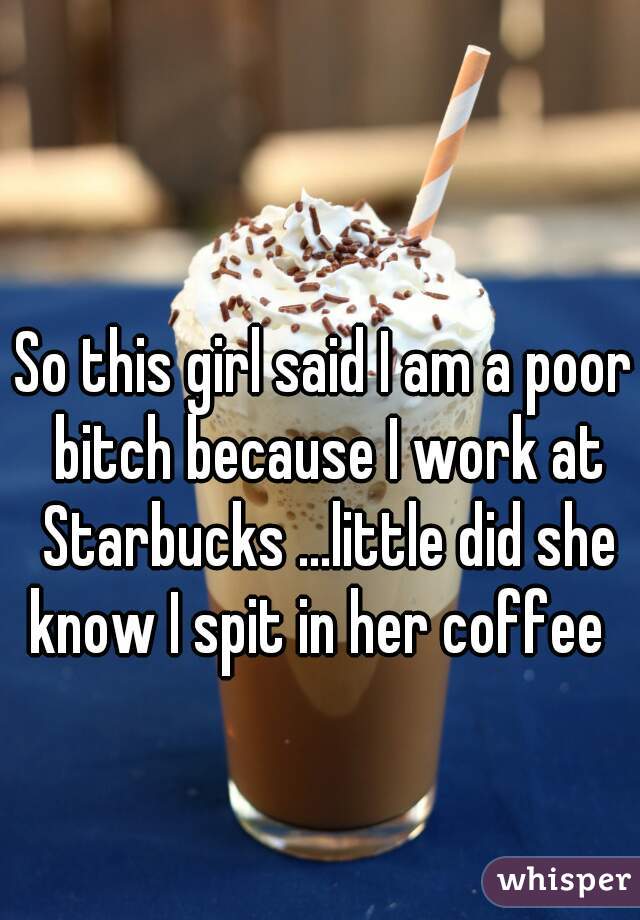 So this girl said I am a poor bitch because I work at Starbucks ...little did she know I spit in her coffee  