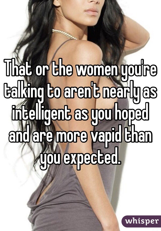 That or the women you're talking to aren't nearly as intelligent as you hoped and are more vapid than you expected.