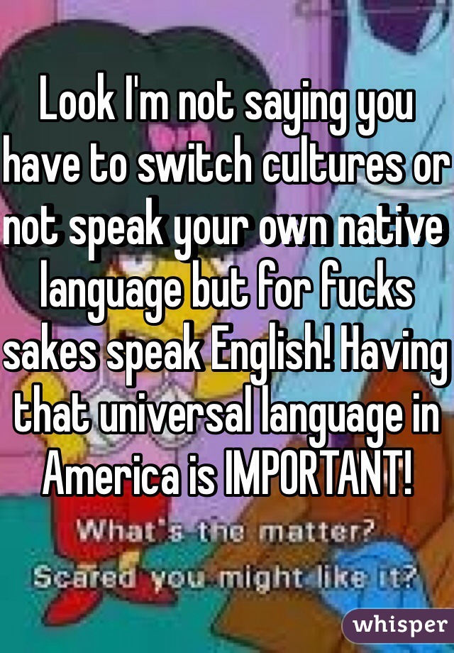 Look I'm not saying you have to switch cultures or not speak your own native language but for fucks sakes speak English! Having that universal language in America is IMPORTANT! 