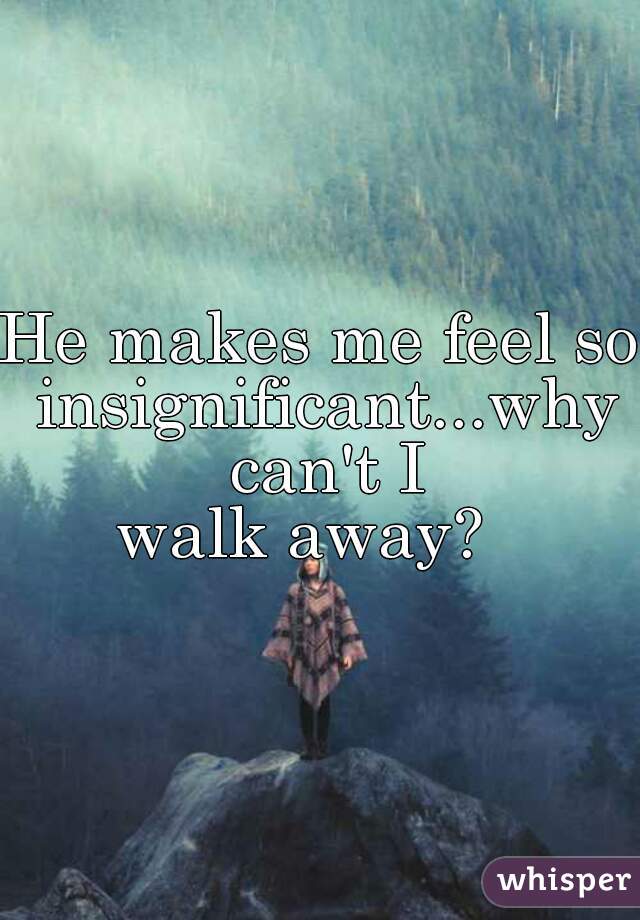 He makes me feel so insignificant...why can't I
 walk away?   