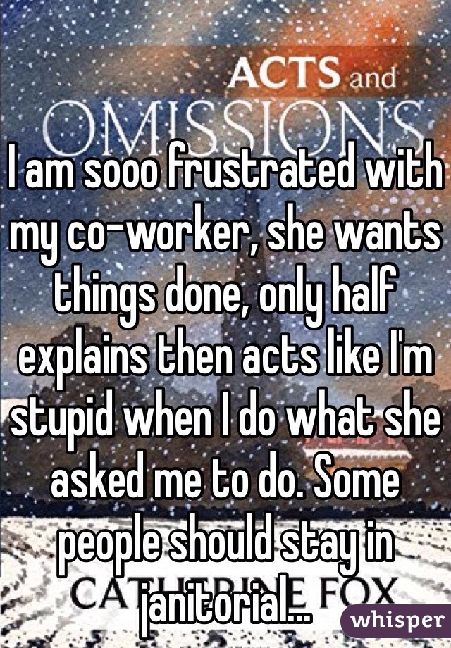 I am sooo frustrated with my co-worker, she wants things done, only half explains then acts like I'm stupid when I do what she asked me to do. Some people should stay in janitorial...