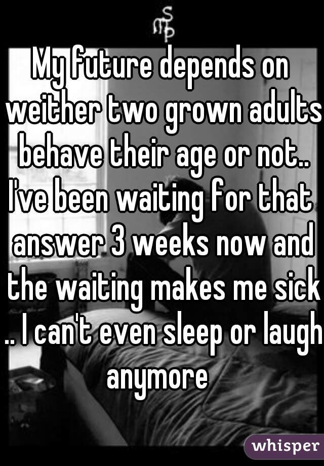 My future depends on weither two grown adults behave their age or not..

I've been waiting for that answer 3 weeks now and the waiting makes me sick .. I can't even sleep or laugh anymore  
