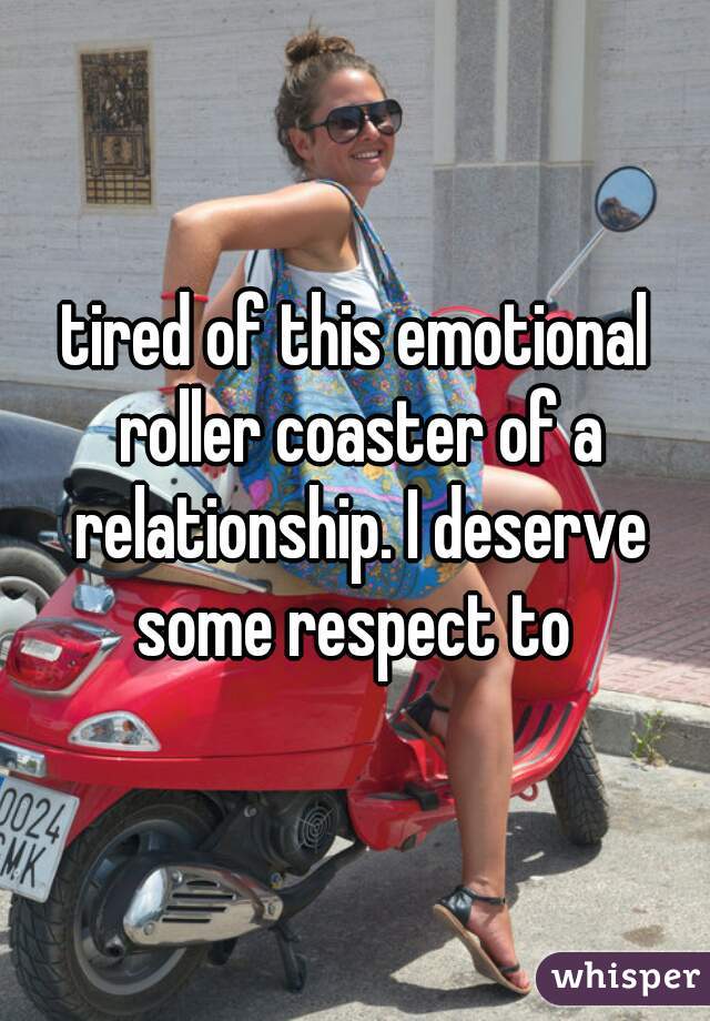 tired of this emotional roller coaster of a relationship. I deserve some respect to 