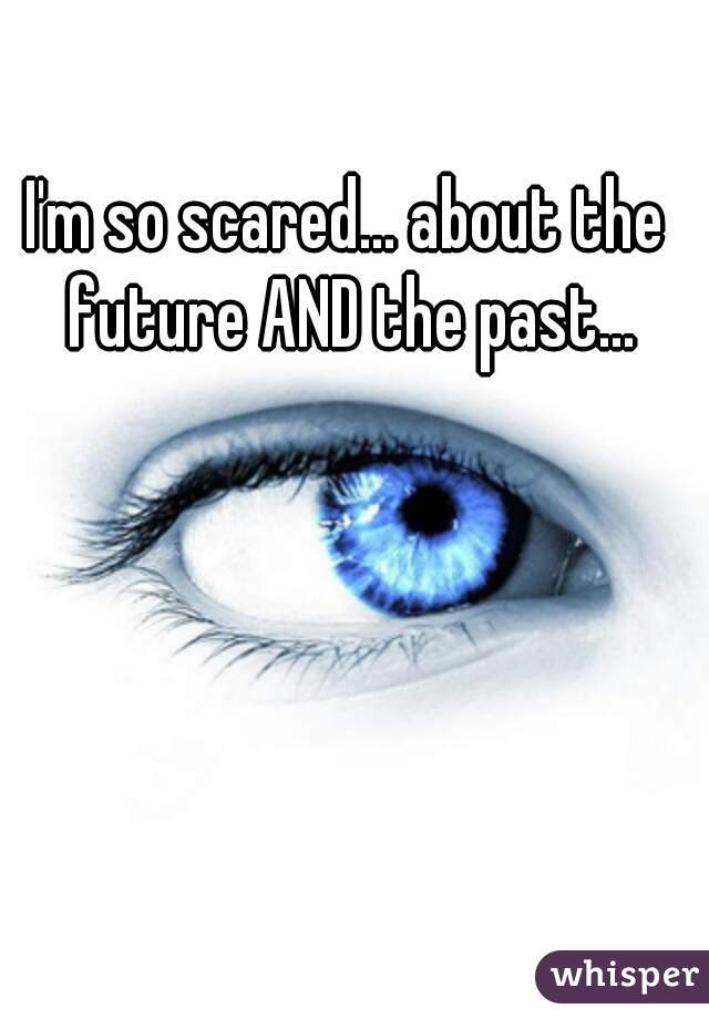 I'm so scared... about the future AND the past...