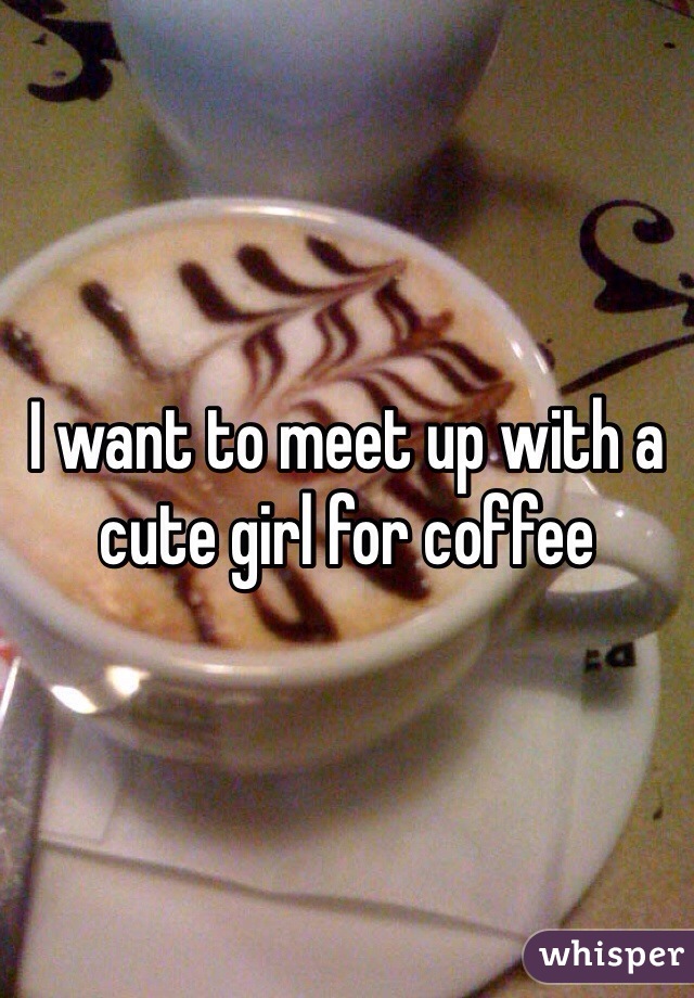 I want to meet up with a cute girl for coffee 