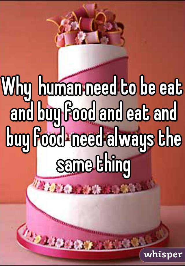 Why  human need to be eat and buy food and eat and buy food  need always the same thing
