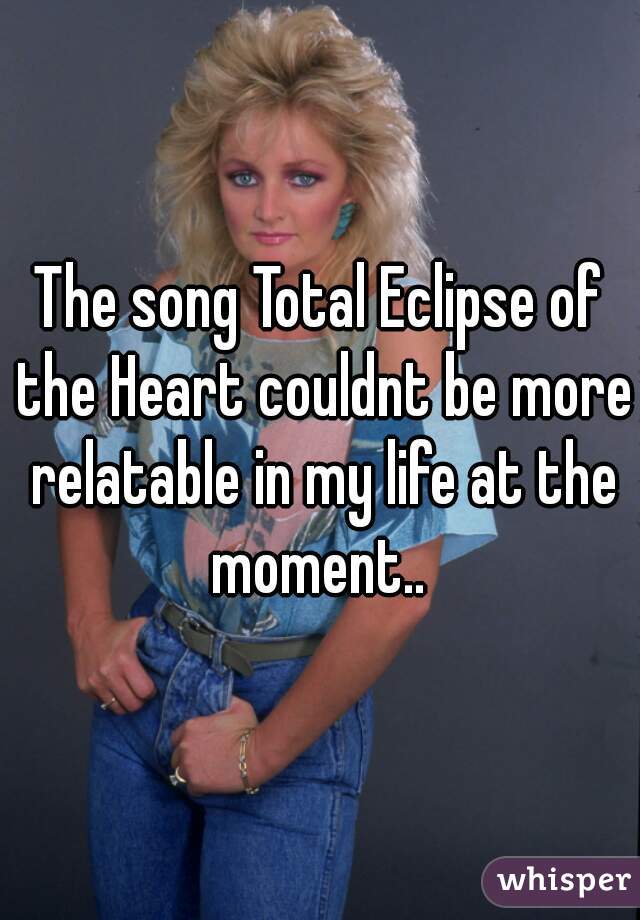 The song Total Eclipse of the Heart couldnt be more relatable in my life at the moment.. 