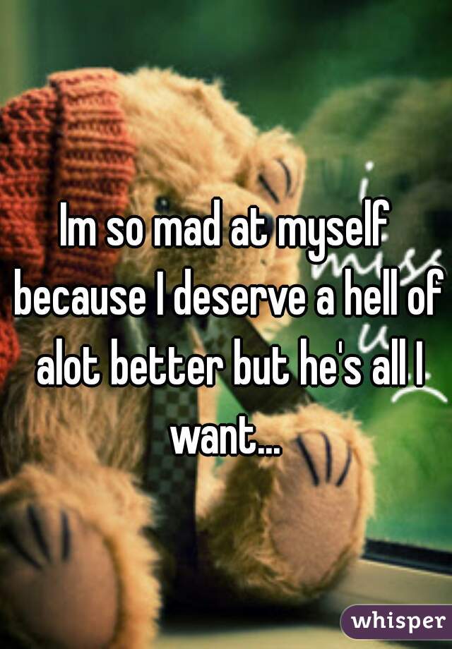 Im so mad at myself because I deserve a hell of alot better but he's all I want... 