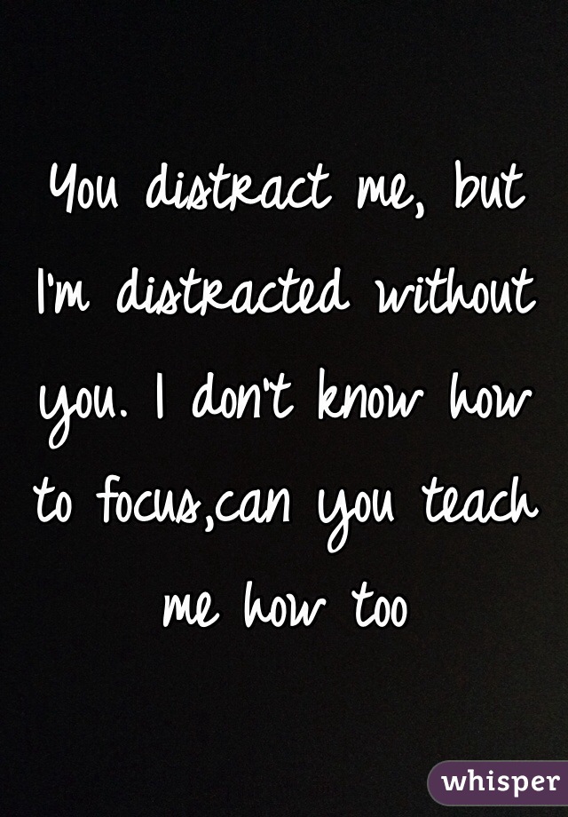 You distract me, but I'm distracted without you. I don't know how to focus,can you teach me how too