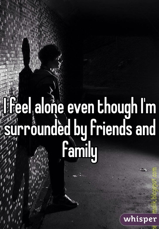 I feel alone even though I'm surrounded by friends and family