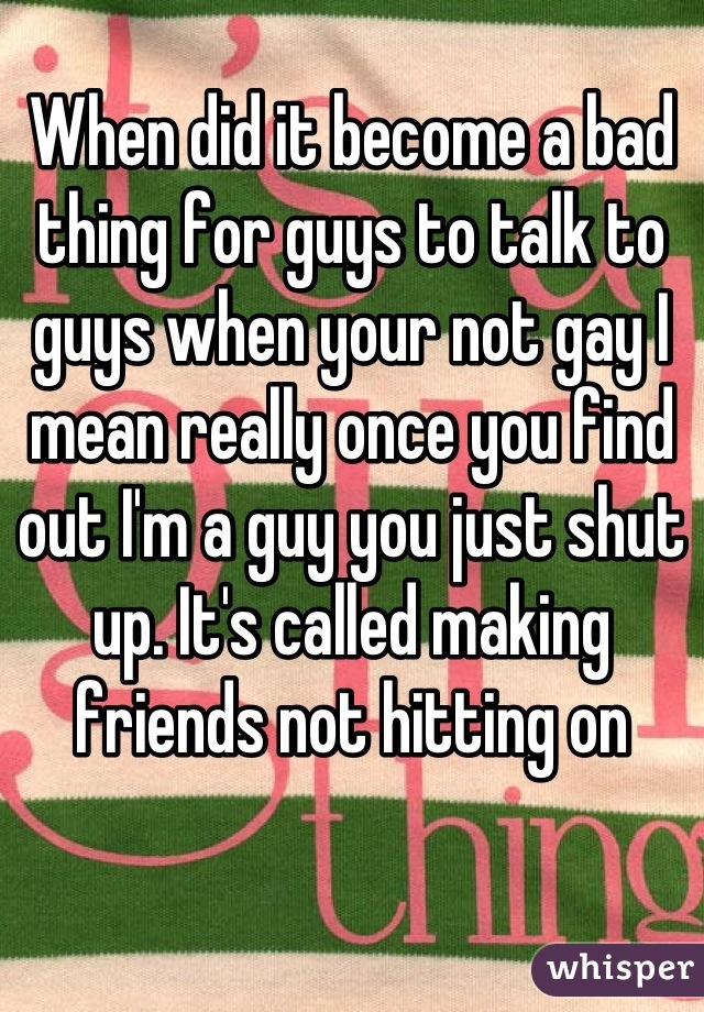 When did it become a bad thing for guys to talk to guys when your not gay I mean really once you find out I'm a guy you just shut up. It's called making friends not hitting on