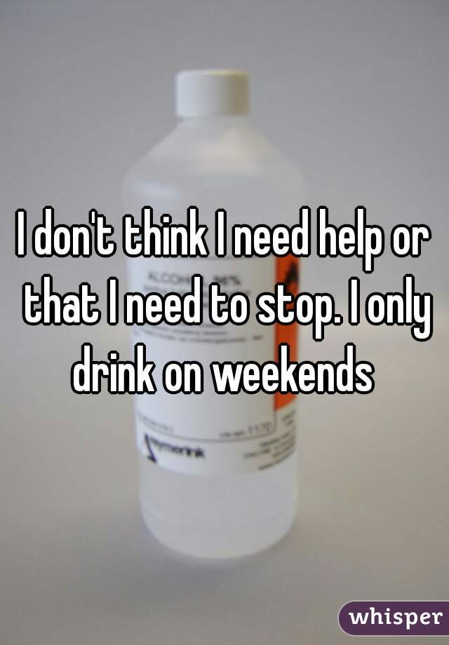 I don't think I need help or that I need to stop. I only drink on weekends 