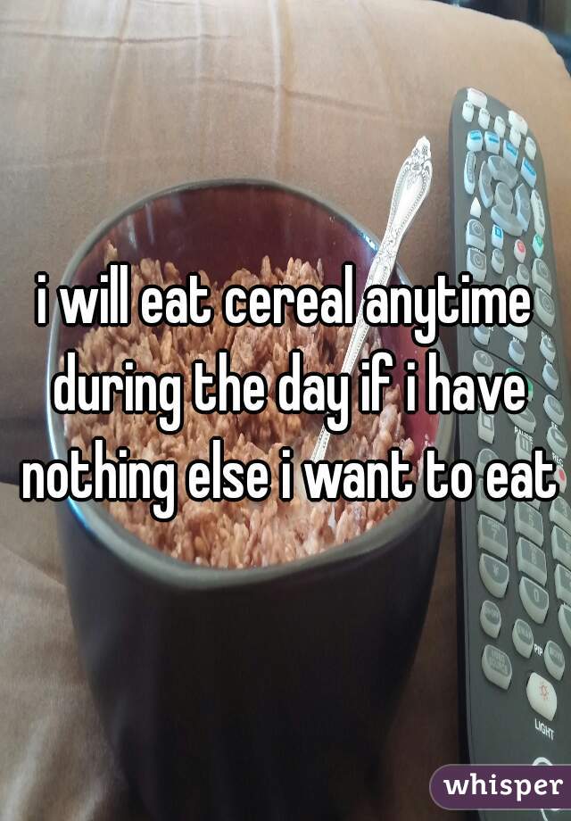 i will eat cereal anytime during the day if i have nothing else i want to eat