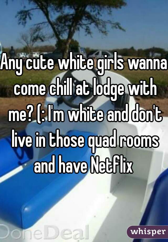 Any cute white girls wanna come chill at lodge with me? (: I'm white and don't live in those quad rooms and have Netflix 