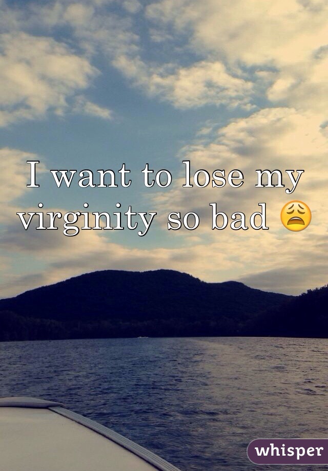 I want to lose my virginity so bad 😩