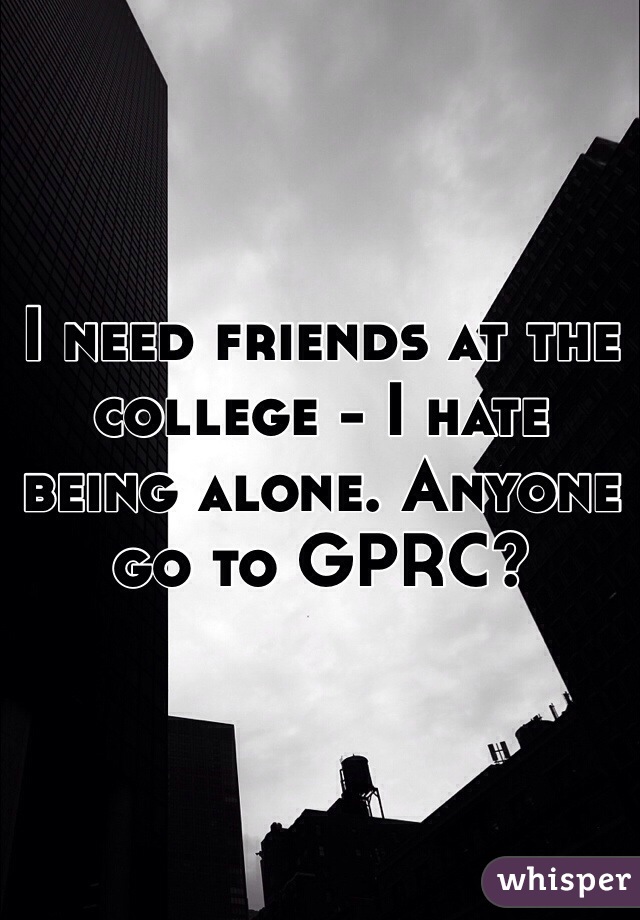 I need friends at the college - I hate being alone. Anyone go to GPRC? 