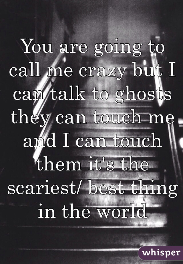 You are going to call me crazy but I can talk to ghosts they can touch me and I can touch them it's the scariest/ best thing in the world 