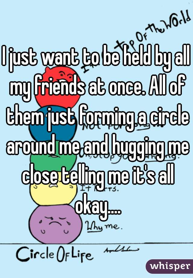 I just want to be held by all my friends at once. All of them just forming a circle around me and hugging me close telling me it's all okay....