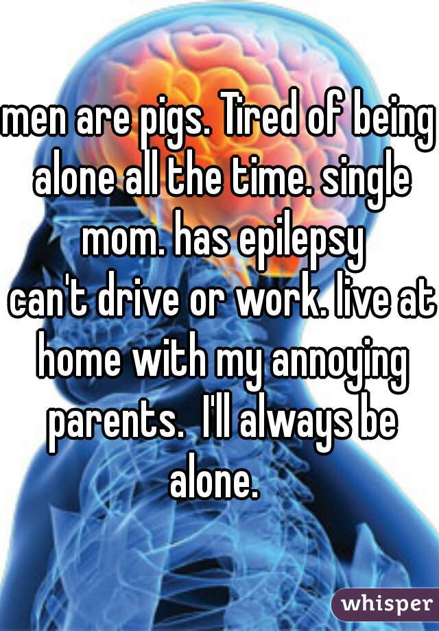 men are pigs. Tired of being alone all the time. single mom. has epilepsy
 can't drive or work. live at home with my annoying parents.  I'll always be alone.  
 