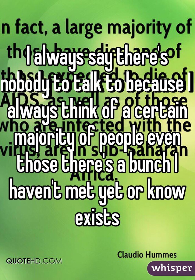 I always say there's nobody to talk to because I always think of a certain majority of people even those there's a bunch I haven't met yet or know exists 