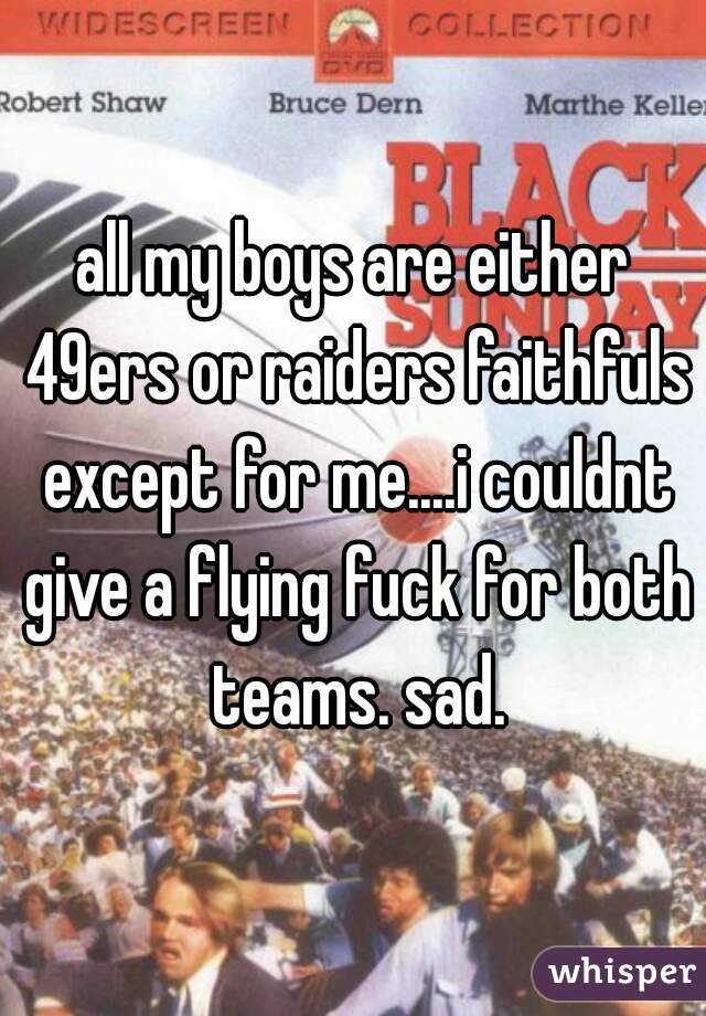 all my boys are either 49ers or raiders faithfuls except for me....i couldnt give a flying fuck for both teams. sad.