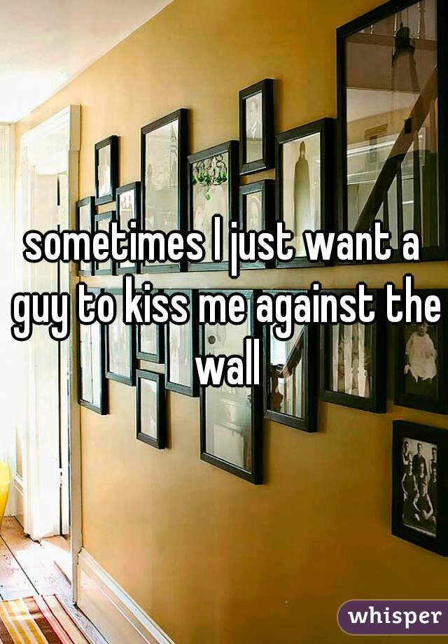 sometimes I just want a guy to kiss me against the wall