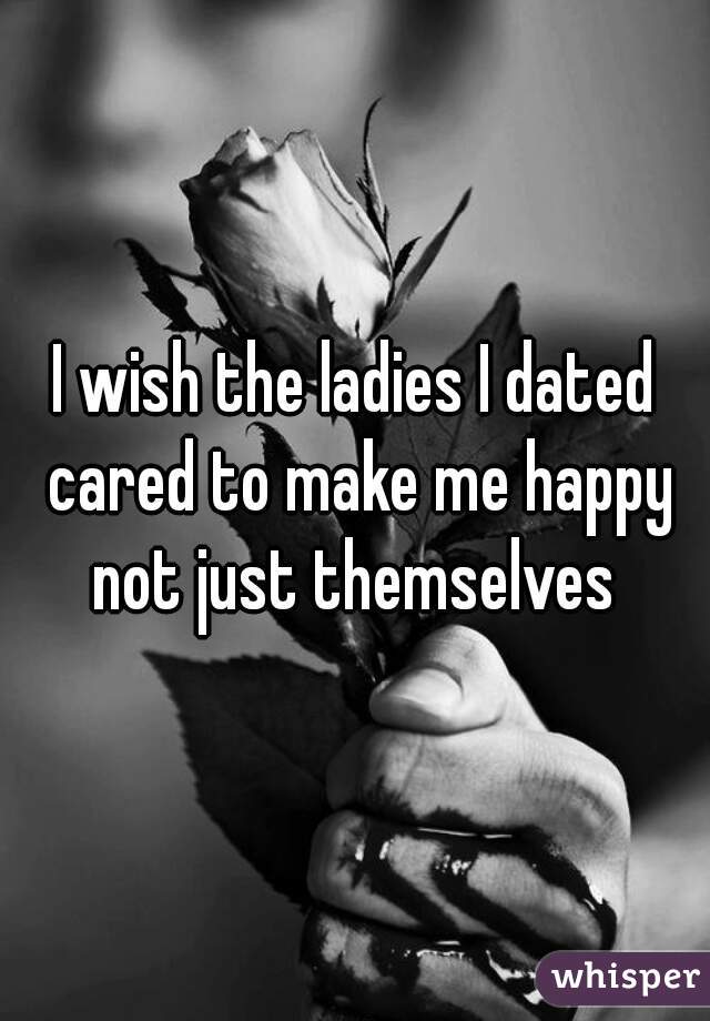 I wish the ladies I dated cared to make me happy not just themselves 