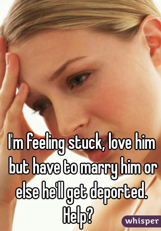 I'm feeling stuck, love him but have to marry him or else he'll get deported. 
Help?  