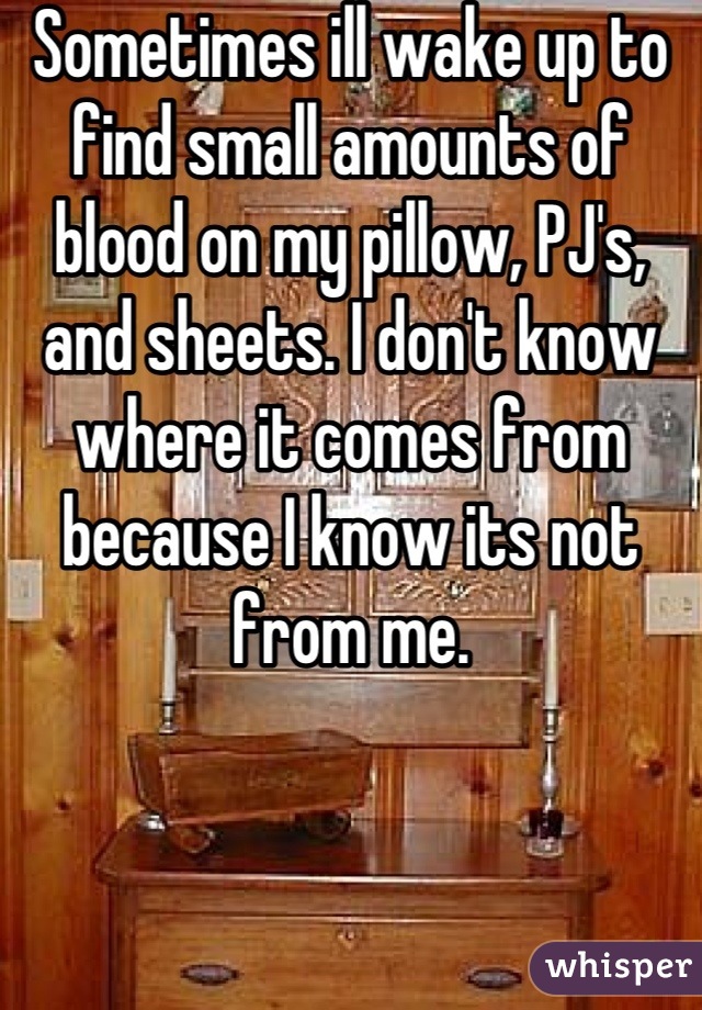 Sometimes ill wake up to find small amounts of blood on my pillow, PJ's, and sheets. I don't know where it comes from because I know its not from me.