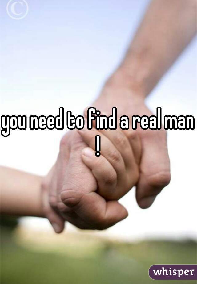 you need to find a real man ! 